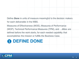 8
❶ DEFINE DONE
Define Done in units of measure meaningful to the decision makers
for each deliverable in the WBS.
Measures of Effectiveness (MOE), Measures of Performance
(MOP), Technical Performance Measures (TPM), and …illities are
defined before the work starts, for each needed capability that
accomplishes the mission or fulfills the Business Case.
TC
 
