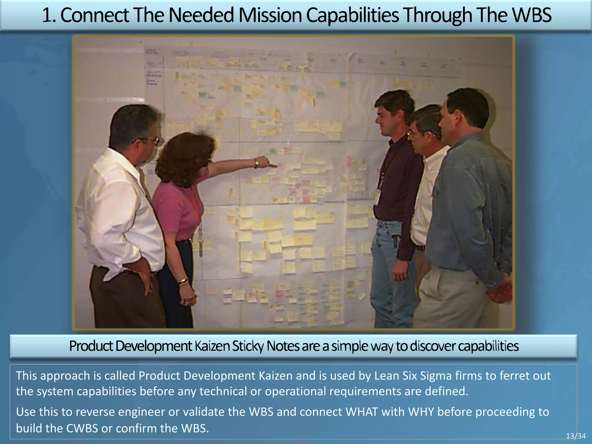 This approach is called Product Development Kaizen and is used by Lean Six Sigma firms to ferret out
the system capabilities before any technical or operational requirements are defined.
Use this to reverse engineer or validate the WBS and connect WHAT with WHY before proceeding to
build the CWBS or confirm the WBS. 13/34
 