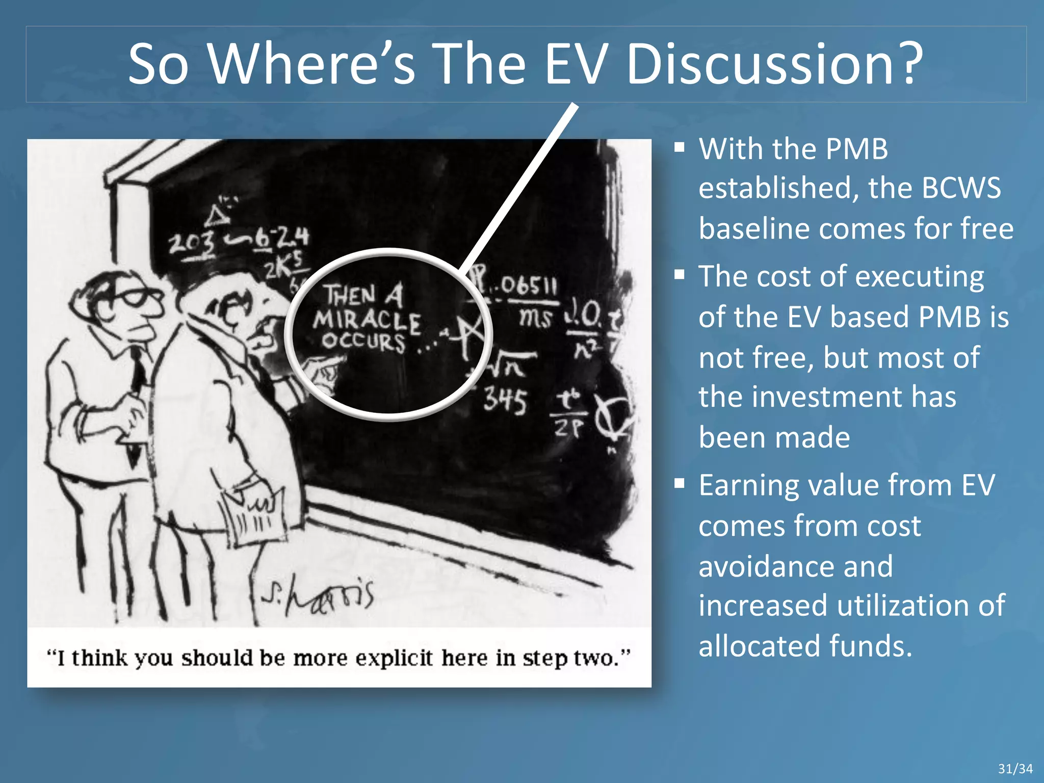 So Where’s The EV Discussion?
31/34
§ With the PMB
established, the BCWS
baseline comes for free
§ The cost of executing
of the EV based PMB is
not free, but most of
the investment has
been made
§ Earning value from EV
comes from cost
avoidance and
increased utilization of
allocated funds.
 