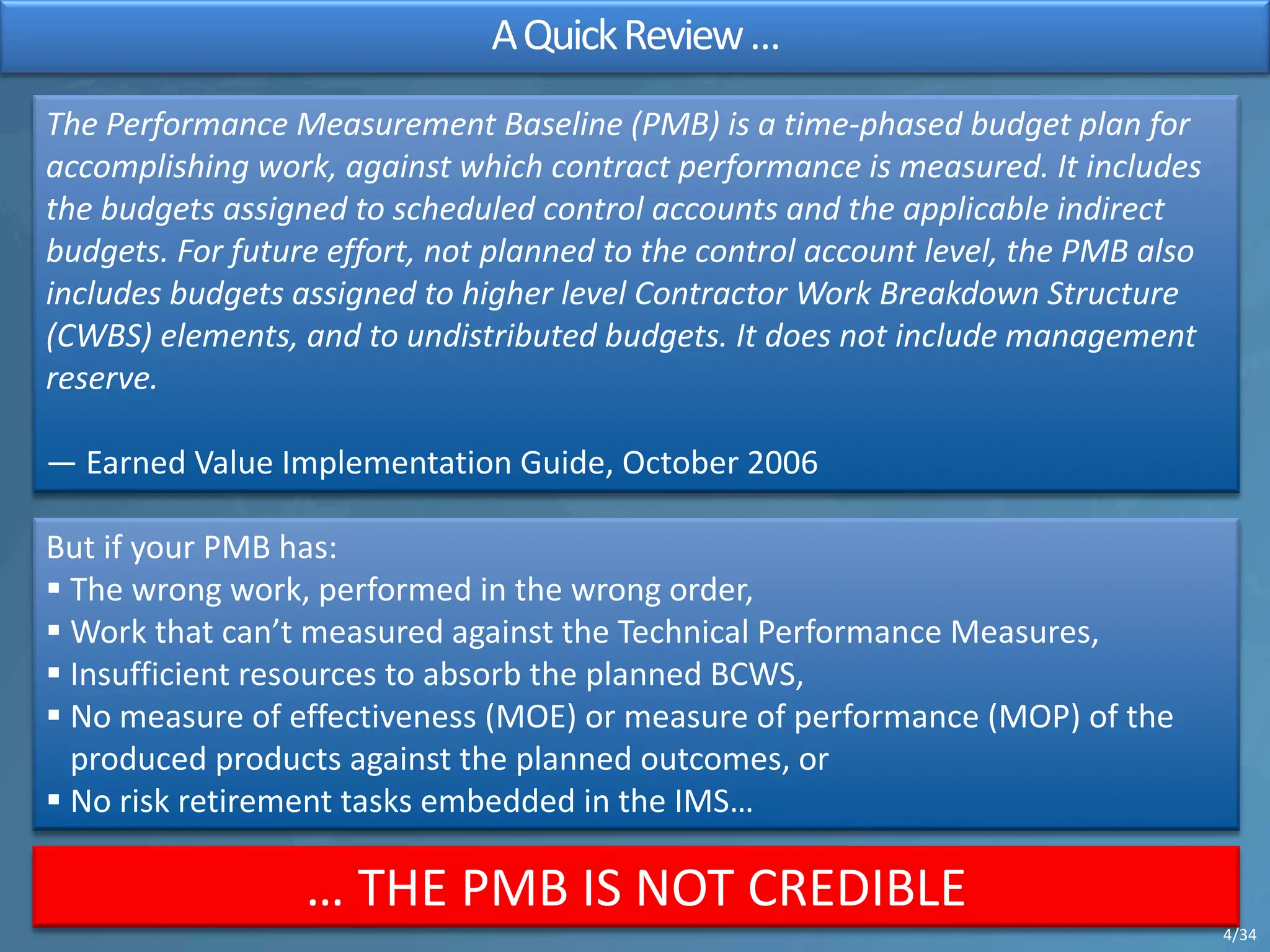 AQuickReview…
The Performance Measurement Baseline (PMB) is a time-phased budget plan for
accomplishing work, against which contract performance is measured. It includes
the budgets assigned to scheduled control accounts and the applicable indirect
budgets. For future effort, not planned to the control account level, the PMB also
includes budgets assigned to higher level Contractor Work Breakdown Structure
(CWBS) elements, and to undistributed budgets. It does not include management
reserve.
— Earned Value Implementation Guide, October 2006
But if your PMB has:
§ The wrong work, performed in the wrong order,
§ Work that can’t measured against the Technical Performance Measures,
§ Insufficient resources to absorb the planned BCWS,
§ No measure of effectiveness (MOE) or measure of performance (MOP) of the
produced products against the planned outcomes, or
§ No risk retirement tasks embedded in the IMS…
… THE PMB IS NOT CREDIBLE
4/34
 