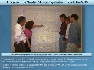 This approach is called Product Development Kaizen and is used by Lean Six Sigma firms to ferret out
the system capabilities before any technical or operational requirements are defined.
Use this to reverse engineer or validate the WBS and connect WHAT with WHY before proceeding to
build the CWBS or confirm the WBS. 13/34
 
