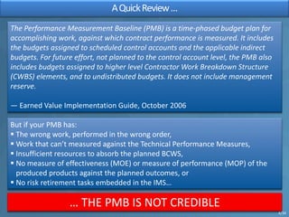 AQuickReview…
The Performance Measurement Baseline (PMB) is a time-phased budget plan for
accomplishing work, against which contract performance is measured. It includes
the budgets assigned to scheduled control accounts and the applicable indirect
budgets. For future effort, not planned to the control account level, the PMB also
includes budgets assigned to higher level Contractor Work Breakdown Structure
(CWBS) elements, and to undistributed budgets. It does not include management
reserve.
— Earned Value Implementation Guide, October 2006
But if your PMB has:
§ The wrong work, performed in the wrong order,
§ Work that can’t measured against the Technical Performance Measures,
§ Insufficient resources to absorb the planned BCWS,
§ No measure of effectiveness (MOE) or measure of performance (MOP) of the
produced products against the planned outcomes, or
§ No risk retirement tasks embedded in the IMS…
… THE PMB IS NOT CREDIBLE
4/34
 