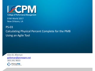 PS-03	
Calculating	Physical	Percent	Complete	for	the	PMB
Using	an	Agile	Tool
Glen	B.	Alleman
galleman@primepm.net
303	241	9633
EVM	World	2017
New	Orleans,	LA
1
 