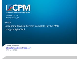 PS-03	
Calculating	Physical	Percent	Complete	for	the	PMB
Using	an	Agile	Tool
Glen	B.	Alleman
Glen.alleman@niwotridge.com
303	241	9633
EVM	World	2017
New	Orleans,	LA
1
 
