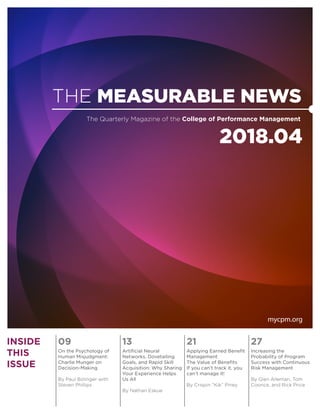 THE MEASURABLE NEWS
2018.04
The Quarterly Magazine of the College of Performance Management
mycpm.org
INSIDE
THIS
ISSUE
09 13 21 27
On the Psychology of
Human Misjudgment:
Charlie Munger on
Decision-Making
By Paul Bolinger with
Steven Phillips
Artificial Neural
Networks, Dovetailing
Goals, and Rapid Skill
Acquisition: Why Sharing
Your Experience Helps
Us All
By Nathan Eskue
Applying Earned Benefit
Management
The Value of Benefits
If you can’t track it, you
can’t manage it!
By Crispin “Kik” Piney
Increasing the
Probability of Program
Success with Continuous
Risk Management
By Glen Alleman, Tom
Coonce, and Rick Price
 