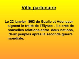Ville partenaire   Le 22 janvier 1963 de Gaulle et Adenauer signent le traité de l'Elysée . Il a créé de nouvelles relations entre  deux nations,  deux peuples après la seconde guerre mondiale. 