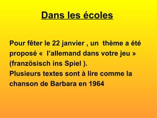 Dans les écoles   Pour fêter le 22 janvier , un  thème a été proposé «  l’allemand dans votre jeu » (französisch ins Spiel ).  Plusieurs textes sont à lire comme la chanson de Barbara en 1964  