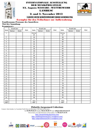INTERNATIONALE AUSSTELLUNG
DER MUSIKPHILATELIE
XX. Augusto MASSARI - WETTBEWERB
LAMBESC
2. und 3. November 2013
LISTE ZUM SCHÄTZWERT DER SAMMLUNG
Exemplar für den Teilnehmer zur Aufbewahrung
Familienname/Vorname des Ausstellers:
Titel der Sammlung:
Gesamtwert :
Seite
Anzahl der :
Wert Seite
Anzahl der:
Wert Seite
Anzahl der:
Wert
Marken Briefe Marken Briefe Marken Briefe
1. Übertrag
29
Übertrag
57
2. 30 58
3. 31 59
4. 32 60
5. 33 61
6. 34 62
7. 35 63
8. 36 64
9. 37 65
10. 38 66
11. 39 67
12. 40 68
13. 41 69
14. 42 70
15. 43 71
16. 44 72
17. 45 73
18. 46 74
19. 47 75
20. 48 76
21. 49
•
77
22. 50 78
23. 51 79
24. 52 80
25. 53 81
26. 54 82
27. 55 83
28. 56 84
GES-
AMT
GES-
AMT
GES-
AMT
Philatélie Jacquemard Collections
Contacts: Alain Jourdan- La Coustelade-Vieille Route de Pélissanne-13300 Salon de Provence-
Tel: 04.90.55.64.31 Portable: 06.62.30.38.73 Email: alinj@club-internet.fr
Olivier Gérin-1 bis Allée Boismeau-13410 Lambesc Tel: 04.42.57.14.76
http://jacquemardcollections.com/
http://challengemassari2013.wordpress.com/
http://artpostalmassari2013.wordpress.com/
 