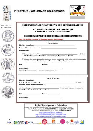 Philatélie Jacquemard Collections
Contacts: Alain Jourdan- La Coustelade-Vieille Route de Pélissanne-13300 Salon de Provence-
Tel: 04.90.55.64.31 Portable: 06.62.30.38.73 Email: alinj@club-internet.fr
Olivier Gérin-1 bis Allée Boismeau-13410 Lambesc Tel: 04.42.57.14.76
http://jacquemardcollections.com/
http://challengemassari2013.wordpress.com/
http://artpostalmassari2013.wordpress.com/
Philatélie Jacquemard Collections
Club affilié à la
F.F.A.P N° 954.
INTERNATIONALE AUSSTELLUNG DER MUSIKPHILATELIE
XX. Augusto MASSARI - WETTBEWERB
LAMBESC 2. und 3. November 2013
BESCHEINIGUNG FÜR DIE RÜCKGABE DER SAMMLUNG
Das Formular ist dem Teilnahmeantrag beizulegen
VOLLMACHT
Titel der Sammlung: __________________________________________________________
Ich, der/die unterzeichnende : __________________________________________________
wohnhaft in : ____________________________________________________________________
beauftrage Herrn/Frau: __________________________________________________ mit der
Rücknahme meiner Sammlung am Sonntag, 3. November ab 17h30.
beauftrage das Organisationskomitee, meine Sammlung nach Ende der Ausstellung zu
verwahren und auf meine eigenen Kosten an mich zurück zu senden.
Ort: _________________________ Datum: _________________
Unterschrift:______________________________________________
Vom Organisationskomitee auszufüllen; Rahmen Nr.:
BESTÄTIGUNG
Titel der Sammlung: __________________________
Ich, der/die Unterzeichnende : ________________________________________________ bestätige
hiermit, meine eigene Sammlung /
die Sammlung von: ____________________________________ wieder zurückerhalten zu haben.
(nicht Zutreffendes bitte durchstreichen)
Ort: _________________________ Datum: _________________
Unterschrift:______________________________________________
 