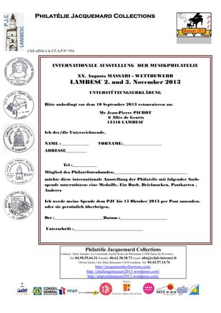 Philatélie Jacquemard Collections
Contacts: Alain Jourdan- La Coustelade-Vieille Route de Pélissanne-13300 Salon de Provence-
Tel: 04.90.55.64.31 Portable: 06.62.30.38.73 Email: alinj@club-internet.fr
Olivier Gérin-1 bis Allée Boismeau-13410 Lambesc Tel: 04.42.57.14.76
http://jacquemardcollections.com/
http://challengemassari2013.wordpress.com/
http://artpostalmassari2013.wordpress.com/
Philatélie Jacquemard Collections
Club affilié à la F.F.A.P N° 954.
INTERNATIONALE AUSSTELLUNG DER MUSIKPHILATELIE
XX. Augusto MASSARI - WETTBEWERB
LAMBESC 2. und 3. November 2013
UNTERSTÜTZUNGSERKLÄRUNG
Bitte unbedingt vor dem 10 September 2013 retournieren an:
Mr Jean-Pierre PICHOT
6 Allée de Genêts
13410 LAMBESC
Ich der/die Unterzeichnende,
NAME : _____________ VORNAME:___________________
ADRESSE__________
Tel :____________
Mitglied des Philatelistenbundes:____________________________________
möchte diese internationale Ausstellung der Philatelie mit folgender Sach-
spende unterstützen: eine Medaille, Ein Buch, Briefmarken, Postkarten ,
Anderes
Ich werde meine Spende dem PJC bis 15 Oktober 2013 per Post zusenden,
oder sie persönlich überbrigen.
Ort :________________________Datum :_______________________
Unterschrift :__________________________________
 