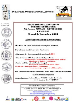 Philatélie Jacquemard Collections
Contacts: Alain Jourdan- La Coustelade-Vieille Route de Pélissanne-13300 Salon de Provence-
Tel: 04.90.55.64.31 Portable: 06.62.30.38.73 Email: alinj@club-internet.fr
Olivier Gérin-1 bis Allée Boismeau-13410 Lambesc Tel: 04.42.57.14.76
http://jacquemardcollections.com/
http://challengemassari2013.wordpress.com/
http://artpostalmassari2013.wordpress.com/
Philatélie Jacquemard Collections
Club affilié à la
F.F.A.P N° 954. INTERNATIONALE AUSSTELLUNG
DER MUSIKPHILATELIE
XX. Augusto MASSARI - WETTBEWERB
LAMBESC
2. und 3. November 2013
AUSSTELLUNGSBÜRO & SOUVENIRS
Die Post ist einer unserer bevorzugten Partner
Sie können dort Souvenirs finden wie
-Bögen mit vier Erinnerungs-Briefmarken: 9,00€
-Eine Serie von 4 Marken mit beständigem Wert:
Prix unitaire : 1,70 Euros/pièce (quel que soit le modèle)
Planche de 10 timbres : 15,00 Euros
-Karten und Kuverts mit Sonderstempel:
Carte postale au choix : 3,00 Euros /Pièce
-Le jeu des 4 modèles de cartes : 10,00 Euros
Les cartes vierges au prix de 1,00 Euros/Pièce
(Zur Erinnerung: 200 jähriges Jubiläum der Geburt von G.VERDI und R .WAGNER)
Et bien d’autres surprises !
Ansprechpartner : M. Jean-Pierre PICHOT - 6 allée des Genêts.
13410 Lambesc. Tel : 0442927187
 