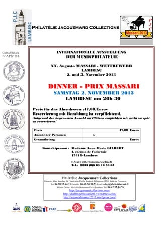 Philatélie Jacquemard Collections
Contacts: Alain Jourdan- La Coustelade-Vieille Route de Pélissanne-13300 Salon de Provence-
Tel: 04.90.55.64.31 Portable: 06.62.30.38.73 Email: alinj@club-internet.fr
Olivier Gérin-1 bis Allée Boismeau-13410 Lambesc Tel: 04.42.57.14.76
http://jacquemardcollections.com/
http://challengemassari2013.wordpress.com/
http://artpostalmassari2013.wordpress.com/
Philatélie Jacquemard Collections
Club affilié à la
F.F.A.P N° 954.
INTERNATIONALE AUSSTELLUNG
DER MUSIKPHILATELIE
XX. Augusto MASSARI - WETTBEWERB
LAMBESC
2. und 3. November 2013
DINNER - PRIX MASSARI
SAMSTAG 2. NOVEMBER 2013
LAMBESC um 20h 30
Preis für das Abendessen :47,00.Euros
Reservierung mit Bezahlung ist verpflichtend.
Aufgrund der begrenzten Anzahl an Plätzen empfehlen wir nicht zu spät
zu reservieren!
Preis 47,00 Euros
Anzahl der Personen x
Gesamtbetrag Euros
Kontaktperson : Madame Anne Marie GILBERT
4, chemin de l’oliveraie
13410-Lambesc
E-Mail : gilbert.annemarie@free.fr
Tel.: 0033 (0)6 85 10 58 03
 