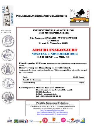 Philatélie Jacquemard Collections
Contacts: Alain Jourdan- La Coustelade-Vieille Route de Pélissanne-13300 Salon de Provence-
Tel: 04.90.55.64.31 Portable: 06.62.30.38.73 Email: alinj@club-internet.fr
Olivier Gérin-1 bis Allée Boismeau-13410 Lambesc Tel: 04.42.57.14.76
http://jacquemardcollections.com/
http://challengemassari2013.wordpress.com/
http://artpostalmassari2013.wordpress.com/
Philatélie Jacquemard Collections
Club affilié à la
F.F.A.P N° 954.
INTERNATIONALE AUSSTELLUNG
DER MUSIKPHILATELIE
XX. Augusto MASSARI - WETTBEWERB
LAMBESC
2. und 3. November 2013
ABSCHLUSSKONZERT
SONNTAG 3 NOVEMBER 2013
LAMBESC um 20h 30
Eintrittspreis: 15 Euros. Sonderpreise für Arbeitslose und Kinder unter 12
jahren.
Reservierung mit Bezahlung ist verpflichtend.
Aufgrund der begrenzten Anzahl an Plätzen empfehlen wir nicht zu spät
zu reservieren!
Preis 15,00 Euros
Anzahl der Personen
Gesamtbetrag Euros
Kontaktperson : Madame Françoise CRESSON
Clos Sévigné, Av du Général De Gaulle
13410-Lambesc
E-Mail : fcresson@sfr.fr
Tel. : 0033 (0)6 08 68 18 64
 