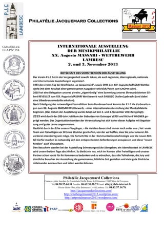 Philatélie Jacquemard Collections
Contacts: Alain Jourdan- La Coustelade-Vieille Route de Pélissanne-13300 Salon de Provence-
Tel: 04.90.55.64.31 Portable: 06.62.30.38.73 Email: alinj@club-internet.fr
Olivier Gérin-1 bis Allée Boismeau-13410 Lambesc Tel: 04.42.57.14.76
http://jacquemardcollections.com/
http://challengemassari2013.wordpress.com/
http://artpostalmassari2013.wordpress.com/
Philatélie Jacquemard Collections
Club affilié à la
F.F.A.P N° 954.
INTERNATIONALE AUSSTELLUNG
DER MUSIKPHILATELIE
XX. Augusto MASSARI - WETTBEWERB
LAMBESC
2. und 3. November 2013
BOTSCHAFT DES VORSITZENDEN DER AUSSTELLUNG
Der Verein P.J.C hat in der Vergangenheit sowohl lokale, als auch regionale, überregionale, nationale
und internationale Ausstellungen organisiert.
1993 den ersten Tag der Briefmarke „Le Jacquemard“, sowie 1999 den XIV. Augusto MASSARI Wettbe-
werb (mit dem Resultat einer gemeinsamen Ausgabe Frankreich/Polen zum CHOPIN-Jahr).
2010 hat eine Delegation unseres Vereins „eigenhändig“ eine Sammlung unseres Ehrenpräsidenten Gil-
bert REVEILLET zum XIX. Augusto MASSARI Wettbewerb nach SALLUZO (Italien) gebracht (und dabei
eine Silberbronzemedaille erhalten).
Nach Erledigung der notwendigen Formalitäten beim Bundesverband konnte der P.J.C die Vorbereitun-
gen zum XX. Augusto MASSARI Wettbewerb, - einer internationalen Ausstellung der Musikphilatelie
beginnen. (Das Datum der Ausstellung wurde dabei auf den 2. und 3. November 2013 festgelegt).
2013 wird durch das 200-Jahr Jubiläum der Geburten von Guiseppe VERDI und Richard WAGNER ge-
prägt werden. Das Organisationskomitee der Veranstaltung hat sich daher dieser Aufgabe mit Begeiste-
rung und guter Laune angenommen.
Gestärkt durch das Erbe unserer Vorgänger, - die meisten davon sind immer noch unter uns -, hat unser
Team von Freiwilligen vor Ort eine Struktur geschaffen, von der wir hoffen, dass Sie jener unserer Alt-
vorderen ebenbürtig sein möge. Die Fortschritte in der Kommunikationstechnologie und die neuen Mit-
tel hierfür machen es notwendig sich den entsprechenden Anforderungen anzupassen und diese "neuen
Medien" auch einzusetzen.
Den Besuchern werden bei der Ausstellung Erinnerungsstücke übergeben; ein Abendkonzert in LAMBESC
wird unsere beiden Tage abschließen. So bleibt mir nur, mich im Namen aller Freiwilligen und unserer
Partner schon vorab für Ihr Kommen zu bedanken und zu wünschen, dass die Teilnehmer, die Jury und
sämtliche Besucher der Ausstellung die gemeinsame, fröhliche Zeit genießen und viele gute Eindrücke
miteinander austauschen und teilen werden können.
.
 