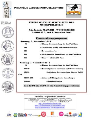 Philatélie Jacquemard Collections
Contacts: Alain Jourdan- La Coustelade-Vieille Route de Pélissanne-13300 Salon de Provence-
Tel: 04.90.55.64.31 Portable: 06.62.30.38.73 Email: alinj@club-internet.fr
Olivier Gérin-1 bis Allée Boismeau-13410 Lambesc Tel: 04.42.57.14.76
http://jacquemardcollections.com/
http://challengemassari2013.wordpress.com/
http://artpostalmassari2013.wordpress.com/
Philatélie Jacquemard Collections
Club affilié à la
F.F.A.P N° 954.
INTERNATIONALE AUSSTELLUNG DER
MUSIKPHILATELIE
XX. Augusto MASSARI - WETTBEWERB
LAMBESC 2. und 3. November 2013
Veranstaltungsprogramm
Samstag, 2. November 2013
9h - Öffnung der Ausstellung für das Publikum
11h - Einweihung, gefolgt von einem Ehrenwein
17h - Beratung der Jury
18h - Schließung der Ausstellung für das Publikum
20h - Dinner - MASSARI Preis
Sonntag, 3. November 2013
9h - Öffnung der Ausstellung für das Publikum
16h30 - Bekanntgabe der Gewinner und Preisverleihung
17h30 - Schließung der Ausstellung für das Publi-
kum
17h30-20h - Abbau und Rückgabe der Sammlungen
20h-30 - Abschlusskonzert
Von 12:00 bis 14:00 ist die Ausstellung geschlossen
.
 