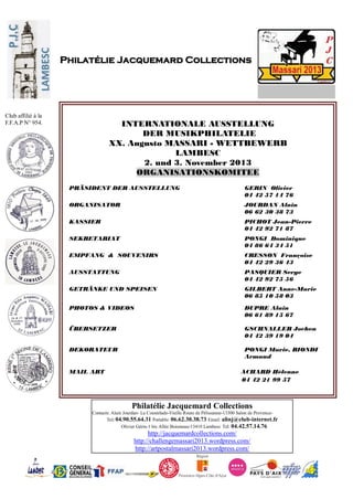 Philatélie Jacquemard Collections
Contacts: Alain Jourdan- La Coustelade-Vieille Route de Pélissanne-13300 Salon de Provence-
Tel: 04.90.55.64.31 Portable: 06.62.30.38.73 Email: alinj@club-internet.fr
Olivier Gérin-1 bis Allée Boismeau-13410 Lambesc Tel: 04.42.57.14.76
http://jacquemardcollections.com/
http://challengemassari2013.wordpress.com/
http://artpostalmassari2013.wordpress.com/
Philatélie Jacquemard Collections
Club affilié à la
F.F.A.P N° 954. INTERNATIONALE AUSSTELLUNG
DER MUSIKPHILATELIE
XX. Augusto MASSARI - WETTBEWERB
LAMBESC
2. und 3. November 2013
ORGANISATIONSKOMITEE
PRÄSIDENT DER AUSSTELLUNG GERIN Olivier
04 42 57 14 76
ORGANISATOR JOURDAN Alain
06 62 30 38 73
KASSIER PICHOT Jean-Pierre
04 42 92 71 87
SEKRETARIAT PONGI Dominique
04 86 64 34 51
EMPFANG & SOUVENIRS CRESSON Françoise
04 42 29 36 43
AUSSTATTUNG PASQUIER Serge
04 42 92 75 56
GETRÄNKE UND SPEISEN GILBERT Anne-Marie
06 85 10 58 03
PHOTOS & VIDEOS
ÜBERSETZER
DEKORATEUR
A
DUPRE Alain
06 61 89 15 67
GSCHNALLER Jochen
04 42 39 19 04
PONGI Marie, BIONDI
Armand
MAIL ART ACHARD Hélenne
04 42 21 99 57
 