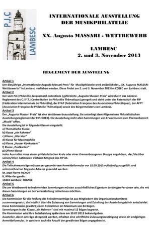 INTERNATIONALE AUSSTELLUNG
DER MUSIKPHILATELIE
XX. Augusto MASSARI - WETTBEWERB
LAMBESC
2. und 3. November 2013
REGLEMENT DER AUSSTELUNG
Artikel 1
Der diesjährige „Internationale Augusto Massari Preis“ für Musikphilatelie wird anlässlich des „ XX. Augusto MASSARI
Wettbewerbs“ in Lambesc verliehen werden. Diese findet am 2. und 3. November 2013 im COSEC von Lambesc statt.
Artikel 2
Der vom PJC (Philatélie-Jacquemard-Collections ) geförderte „Augusto Massari Preis“ wird durch das General-
Reglement des C.I.F.T. (Centre Italien de Philatélie Thématique) geregelt und steht unter der Patenschaft der FIP
(Fédération Internationale de Philatélie), der FFAP (Fédération Française des Associations Philatéliques), der AFPT
(Association Française de Philatélie Thématique) sowie des Bürgermeisters von Lambesc.
Artikel 3
Der „Augusto Massari Preis“ ist eine Wettbewerbsausstellung. Sie unterliegt dem Allgemeinen Philatelistischen
Ausstellungsreglement der FIP (GREX). Die Ausstellung steht allen Sammlungen von Erwachsenen zum Themenbereich
„Musik“ offen.
Die Ausstellung ist in folgende Klassen eingeteilt:
a) Thematische Klasse
b) Klasse „ein Rahmen“
c) Klasse „Literatur“
d) Klasse für Maximaphilie
e) Klasse „Ausser Konkurrenz“
f) Klasse „Postkarten“
g) Offene Klasse
Jeder Aussteller muss einem philatelistischen Kreis oder einer themenbezogenen Gruppe angehören, der/die über
seinen/ihren nationalen Verband Mitglied des FIP ist.
Artikel 4
Die Teilnahmeanträge müssen per gesondertem Anmeldeformular vor 10.09.2013 vollständig ausgefüllt und
unterzeichnet an folgende Adresse gesendet werden:
M. Jean Pierre PICHOT
6, Allée des genêts
13410-Lambesc FRANCE
Artikel 5
Die am Wettbewerb teilnehmenden Sammlungen müssen ausschließliches Eigentum derjenigen Personen sein, die mit
diesen Sammlungen an der Veranstaltung teilnehmen möchten.
Artikel 6
Die Kommission für die Prüfung der Teilnahmeanträge ist aus Mitgliedern des Organisationskomitees
zusammengesetzt, die letztlich über die Zulassung von Sammlungen und Zuteilung der Ausstellungstafeln entscheidet.
Diese Kommission gewährt jedem Teilnehmer ein Maximum von 84 Bögen.
Sammlungen in der Klasse „ein Rahmen“ sind mit maximal 12 Bögen begrenzt.
Die Kommission wird ihre Entscheidung spätestens am 30.07.2013 bekanntgeben.
Aussteller, deren Anträge akzeptiert werden, erhalten eine schriftliche Zulassungsbestätigung sowie ein endgültiges
Anmeldeformular, in welchem auch die Anzahl der gewährten Bögen angegeben ist.
 