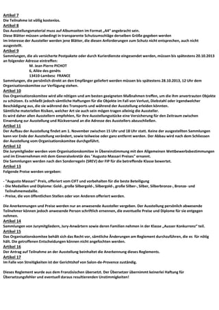 Artikel 7
Die Teilnahme ist völlig kostenlos.
Artikel 8
Das Ausstellungsmaterial muss auf Albumseiten im Format „A4“ angebracht sein.
Diese Blätter müssen unbedingt in transparente Schutzumschläge derselben Größe gegeben werden
Im Interesse der Aussteller werden jene Blätter, die diesen Anforderungen zum Schutz nicht entsprechen, auch nicht
ausgestellt.
Artikel 9
Sammlungen, die als versicherte Postpakete oder durch Kurierdienste eingesendet werden, müssen bis spätestens 20.10.2013
an folgender Adresse eintreffen:
M. Jean Pierre PICHOT
6, Allée des genêts
13410-Lambesc FRANCE
Sammlungen, die persönlich direkt an den Empfänger geliefert werden müssen bis spätestens 28.10.2013, 12 Uhr dem
Organisationskomitee zur Verfügung stehen.
Artikel 10
Das Organisationskomitee wird alle nötigen und am besten geeigneten Maßnahmen treffen, um die ihm anvertrauten Objekte
zu schützen. Es schließt jedoch sämtliche Haftungen für die Objekte im Fall von Verlust, Diebstahl oder irgendwelcher
Beschädigung aus, die sie während des Transports und während der Ausstellung erleiden könnten.
Sämtliche materiellen Risiken, welcher Art sie auch sein mögen tragen alleinig die Aussteller.
Es wird daher allen Ausstellern empfohlen, für ihre Ausstellungsstücke eine Versicherung für den Zeitraum zwischen
Einsendung zur Ausstellung und Rückversand an die Adresse des Ausstellers abzuschließen.
Artikel 11
Der Aufbau der Ausstellung findet am 1. November zwischen 15 Uhr und 18 Uhr statt. Keine der ausgestellten Sammlungen
kann vor Ende der Ausstellung verändert, sowie teilweise oder ganz entfernt werden. Der Abbau wird nach dem Schliessen
der Ausstellung vom Organisationskomitee durchgeführt.
Artikel 12
Die Jurymitglieder werden vom Organisationskomitee in Übereinstimmung mit den Allgemeinen Wettbewerbsbestimmungen
und im Einvernehmen mit dem Generalsekretär des "Augusto Massari Preises" ernannt.
Die Sammlungen werden nach den Sonderregeln (SREV) der FIP für die betreffende Klasse bewertet.
Artikel 13
Folgende Preise werden vergeben:
- "Augusto Massari" Preis, offeriert vom CIFT und vorbehalten für die beste Beteiligung
- Die Medaillen und Diplome: Gold-, große Silbergold-, Silbergold-, große Silber-, Silber, Silberbronze-, Bronze- und
Teilnahmemedaille.
- Preise, die von öffentlichen Stellen oder von Anderen offeriert werden.
Die Anerkennungen und Preise werden nur an anwesende Aussteller vergeben. Der Ausstellung persönlich abwesende
Teilnehmer können jedoch anwesende Person schriftlich ernennen, die eventuelle Preise und Diplome für sie entgegen
nehmen.
Artikel 14
Sammlungen von Jurymitgliedern, Jury-Anwärtern sowie deren Familien nehmen in der Klasse „Ausser Konkurrenz“ teil.
Artikel 15
Das Organisationskomitee behält sich das Recht vor, sämtliche Änderungen am Reglement durchzuführen, die es für nötig
hält. Die getroffenen Entscheidungen können nicht angefochten werden.
Artikel 16
Der Antrag auf Teilnahme an der Ausstellung beinhaltet die Anerkennung dieses Reglements.
Artikel 17
Im Falle von Streitigkeiten ist der Gerichtshof von Salon-de-Provence zuständig.
Dieses Reglement wurde aus dem Französischen übersetzt. Der Übersetzer übernimmt keinerlei Haftung für
Übersetzungsfehler und eventuell daraus resultierenden Unstimmigkeiten!
 