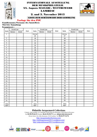 INTERNATIONALE AUSSTELLUNG
DER MUSIKPHILATELIE
XX. Augusto MASSARI - WETTBEWERB
LAMBESC
2. und 3. November 2013
LISTE ZUM SCHÄTZWERT DER SAMMLUNG
Vorlage für den PJC
Familienname/Vorname des Ausstellers:
Titel der Sammlung:
Gesamtwert :
Seite
Anzahl der :
Wert Seite
Anzahl der:
Wert Seite
Anzahl der:
Wert
Marken Briefe Marken Briefe Marken Briefe
1. Übertrag
29
Übertrag
57
2. 30 58
3. 31 59
4. 32 60
5. 33 61
6. 34 62
7. 35 63
8. 36 64
9. 37 65
10. 38 66
11. 39 67
12. 40 68
13. 41 69
14. 42 70
15. 43 71
16. 44 72
17. 45 73
18. 46 74
19. 47 75
20. 48 76
21. 49
•
77
22. 50 78
23. 51 79
24. 52 80
25. 53 81
26. 54 82
27. 55 83
28. 56 84
GES-
AMT
GES-
AMT
GES-
AMT
Philatélie Jacquemard Collections
Contacts: Alain Jourdan- La Coustelade-Vieille Route de Pélissanne-13300 Salon de Provence-
Tel: 04.90.55.64.31 Portable: 06.62.30.38.73 Email: alinj@club-internet.fr
Olivier Gérin-1 bis Allée Boismeau-13410 Lambesc Tel: 04.42.57.14.76
http://jacquemardcollections.com/
http://challengemassari2013.wordpress.com/
http://artpostalmassari2013.wordpress.com/
 
