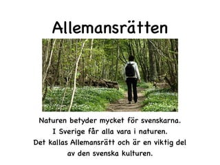 Allemansrätten
Naturen betyder mycket för svenskarna.
I Sverige får alla vara i naturen.
Det kallas Allemansrätt och är en viktig del
av den svenska kulturen.
 