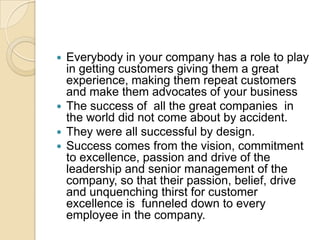 Everybody in your company has a role to play
in getting customers giving them a great
experience, making them repeat customers
and make them advocates of your business
 The success of all the great companies in
the world did not come about by accident.
 They were all successful by design.
 Success comes from the vision, commitment
to excellence, passion and drive of the
leadership and senior management of the
company, so that their passion, belief, drive
and unquenching thirst for customer
excellence is funneled down to every
employee in the company.


 