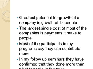 Greatest potential for growth of a
company is growth of its people
 The largest single cost of most of the
companies is payments it make to
people
 Most of the participants in my
programs say they can contribute
more
 In my follow up seminars they have
confirmed that they done more than


 