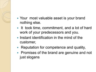 





Your most valuable asset is your brand
nothing else.
It took time, commitment, and a lot of hard
work of your predecessors and you.
Instant identification in the mind of the
customer,
Reputation for competence and quality,
Promises of the brand are genuine and not
just slogans

 