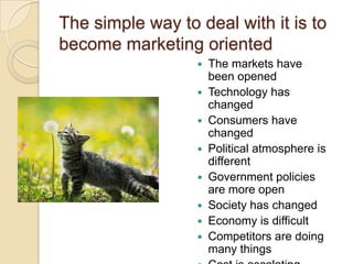 The simple way to deal with it is to
become marketing oriented
The markets have
been opened
 Technology has
changed
 Consumers have
changed
 Political atmosphere is
different
 Government policies
are more open
 Society has changed
 Economy is difficult
 Competitors are doing
many things


 