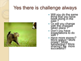 Yes there is challenge always






Will you do the same
thing that you have
been doing in the
past ?
Or will you change
with the changes
taken place ?
Don‟t you have
expectations to do
well ?
Have more money?
More status? More
power? More
satisfaction? More
sharing? Be more
successful?

 