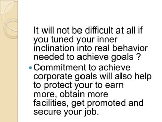 It will not be difficult at all if
you tuned your inner
inclination into real behavior
needed to achieve goals ?
 Commitment to achieve
corporate goals will also help
to protect your to earn
more, obtain more
facilities, get promoted and
secure your job.

 