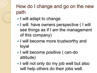 How do I change and go on the new
path
I will adapt to change
 I will have owners perspective ( I will
see things as if I am the management
of this company)
 I will become more trustworthy and
loyal
 I will become positive ( can-do
attitude)
 I will not only do my job well but also
will help others do their jobs well.


 