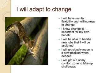 I will adapt to change










I will have mental
flexibility and willingness
to change
I know change is
important for my own
benefit
I will be able to handle
new jobs that I will be
assigned
I will graciously move to
a new position when
needed.
I will get out of my
comfort zone to take up
challenges

 