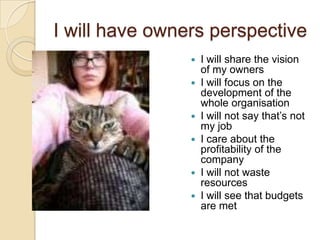I will have owners perspective
I will share the vision
of my owners
 I will focus on the
development of the
whole organisation
 I will not say that‟s not
my job
 I care about the
profitability of the
company
 I will not waste
resources
 I will see that budgets
are met


 