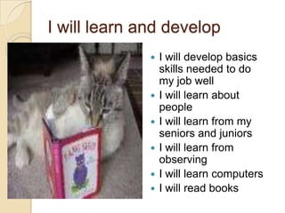 I will learn and develop









I will develop basics
skills needed to do
my job well
I will learn about
people
I will learn from my
seniors and juniors
I will learn from
observing
I will learn computers
I will read books

 