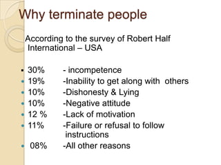 Why terminate people
According to the survey of Robert Half
International – USA




30%
19%
10%
10%
12 %
11%



08%






- incompetence
-Inability to get along with others
-Dishonesty & Lying
-Negative attitude
-Lack of motivation
-Failure or refusal to follow
instructions
-All other reasons

 