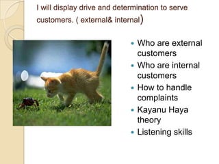 I will display drive and determination to serve

customers. ( external& internal)







Who are external
customers
Who are internal
customers
How to handle
complaints
Kayanu Haya
theory
Listening skills

 