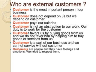 Who are external customers ?








Customer is the most important person in our
business
Customer does not depend on us but we
depend on customer.
Customer pays our salaries
Customer is not an obstruction to our work. Our
duty is to work for the customer
Customer favors us by buying goods from us
and we do not favor him by helping him to buy
goods or services from us
Customer is a part of our business and we
cannot survive without customer
Customers are people and they have feelings and
emotions. We need to respect them.

 