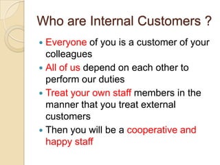 Who are Internal Customers ?
Everyone of you is a customer of your
colleagues
 All of us depend on each other to
perform our duties
 Treat your own staff members in the
manner that you treat external
customers
 Then you will be a cooperative and
happy staff


 