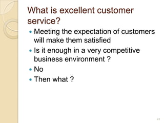 What is excellent customer
service?
Meeting the expectation of customers
will make them satisfied
 Is it enough in a very competitive
business environment ?
 No
 Then what ?


41

 
