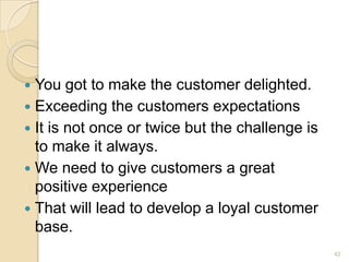 You got to make the customer delighted.
 Exceeding the customers expectations
 It is not once or twice but the challenge is
to make it always.
 We need to give customers a great
positive experience
 That will lead to develop a loyal customer
base.


42

 
