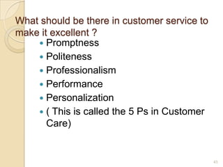 What should be there in customer service to
make it excellent ?
 Promptness
 Politeness
 Professionalism
 Performance
 Personalization
 ( This is called the 5 Ps in Customer
Care)

43

 