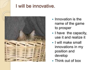 I will be innovative.
Innovation is the
name of the game
to prosper
 I have the capacity,
use it and realize it
 I will make small
innovations in my
position and
develop
 Think out of box


 