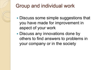 Group and individual work
Discuss some simple suggestions that
you have made for improvement in
aspect of your work
 Discuss any innovations done by
others to find answers to problems in
your company or in the society


 