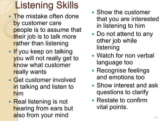 Listening Skills
The mistake often done
by customer care
people is to assume that
their job is to talk more
rather than listening
 If you keep on talking
you will not really get to
know what customer
really wants
 Get customer involved
in talking and listen to
him
 Real listening is not
hearing from ears but
also from your mind












Show the customer
that you are interested
in listening to him
Do not attend to any
other job while
listening
Watch for non verbal
language too
Recognise feelings
and emotions too
Show interest and ask
questions to clarify
Restate to confirm
vital points.
49

 