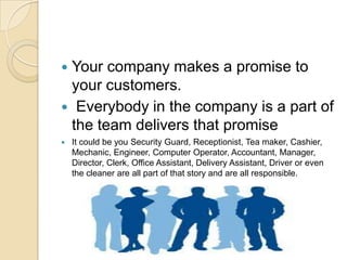 Your company makes a promise to
your customers.
 Everybody in the company is a part of
the team delivers that promise




It could be you Security Guard, Receptionist, Tea maker, Cashier,
Mechanic, Engineer, Computer Operator, Accountant, Manager,
Director, Clerk, Office Assistant, Delivery Assistant, Driver or even
the cleaner are all part of that story and are all responsible.

 