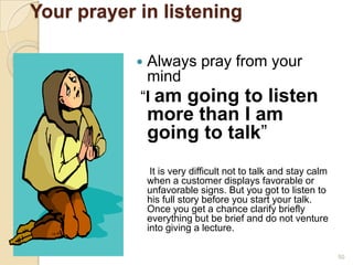Your prayer in listening
Always pray from your
mind
“I am going to listen



more than I am
going to talk”
It is very difficult not to talk and stay calm
when a customer displays favorable or
unfavorable signs. But you got to listen to
his full story before you start your talk.
Once you get a chance clarify briefly
everything but be brief and do not venture
into giving a lecture.
50

 