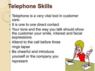 Telephone Skills








Telephone is a very vital tool in customer
care.
It is one to one direct contact
Your tone and the way you talk should show
the customer your smile, interest and facial
expressions
Attend to the call before three
rings lapse
Be cheerful and introduce
yourself or the company you
represent
51

 