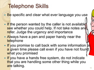 Telephone Skills


Be specific and clear what ever language you use

If the person wanted by the caller is not available,
see whether you could help. If not take notes and
refer. Judge the urgency and importance
 Always have a pen and paper handy near the
telephone
 If you promise to call back with some information at
a given time please call even if you have not found
what you promised
 If you have a hands free system, do not indicate
that you are handling some other thing while you
are talking.
52


 