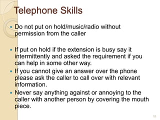 Telephone Skills


Do not put on hold/music/radio without
permission from the caller

If put on hold if the extension is busy say it
intermittently and asked the requirement if you
can help in some other way.
 If you cannot give an answer over the phone
please ask the caller to call over with relevant
information.
 Never say anything against or annoying to the
caller with another person by covering the mouth
piece.


53

 