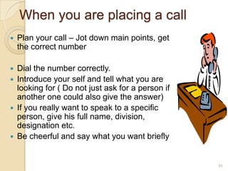 When you are placing a call


Plan your call – Jot down main points, get
the correct number



Dial the number correctly.
Introduce your self and tell what you are
looking for ( Do not just ask for a person if
another one could also give the answer)
If you really want to speak to a specific
person, give his full name, division,
designation etc.
Be cheerful and say what you want briefly







55

 